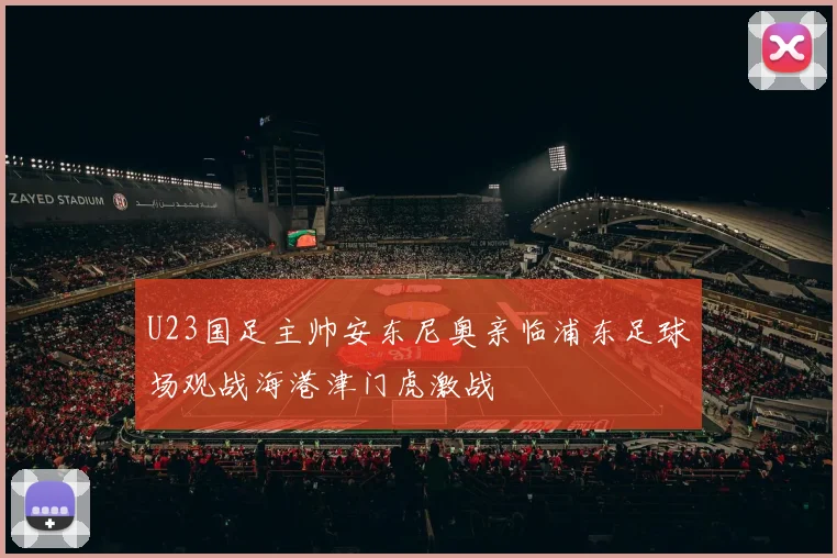 U23国足主帅安东尼奥亲临浦东足球场观战海港津门虎激战