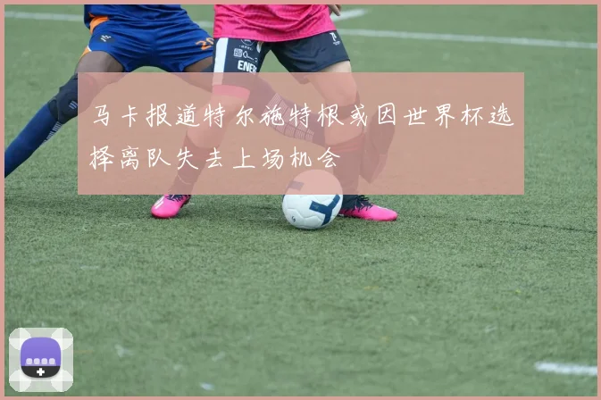 马卡报道特尔施特根或因世界杯选择离队失去上场机会