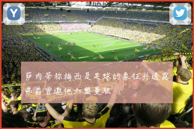 萨内蒂称梅西是足球的象征并透露弗爵曾邀他加盟曼联