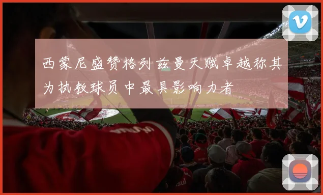 西蒙尼盛赞格列兹曼天赋卓越称其为执教球员中最具影响力者