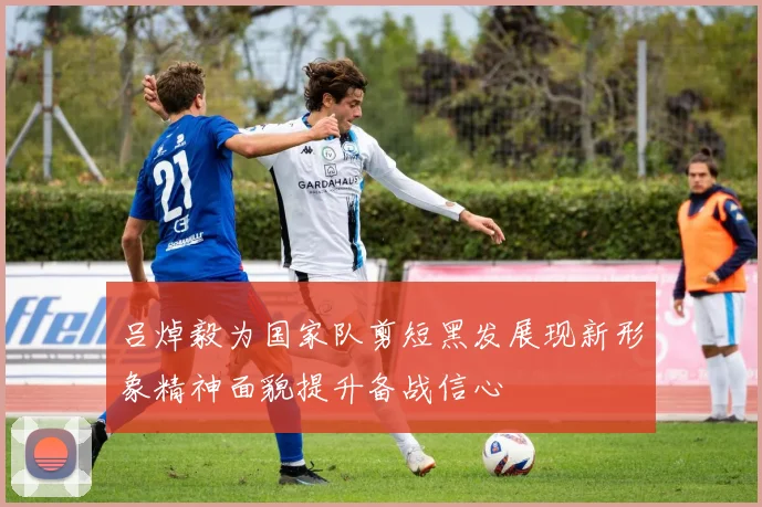 吕焯毅为国家队剪短黑发展现新形象精神面貌提升备战信心