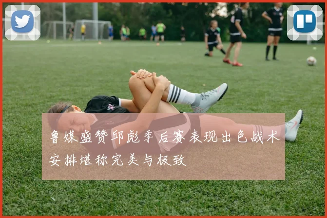 鲁媒盛赞邱彪季后赛表现出色战术安排堪称完美与极致