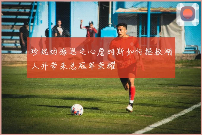 珍妮的感恩之心詹姆斯如何拯救湖人并带来总冠军荣耀