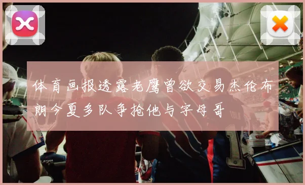 体育画报透露老鹰曾欲交易杰伦布朗今夏多队争抢他与字母哥