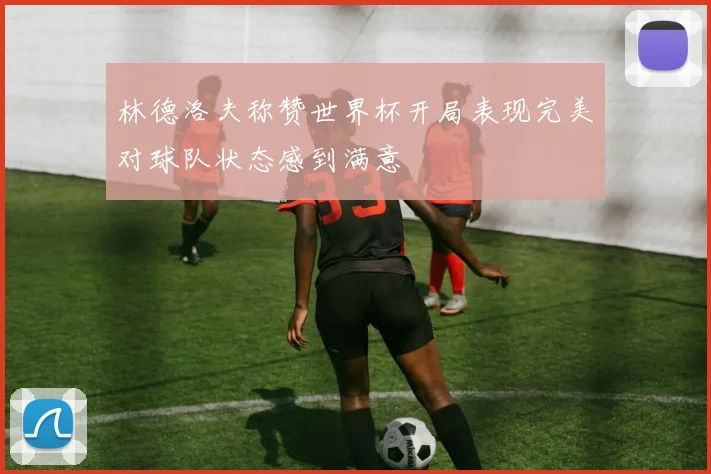 林德洛夫称赞世界杯开局表现完美对球队状态感到满意