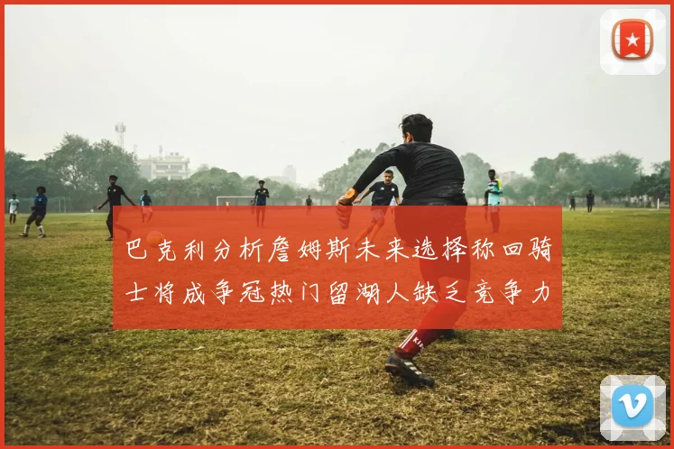 巴克利分析詹姆斯未来选择称回骑士将成争冠热门留湖人缺乏竞争力