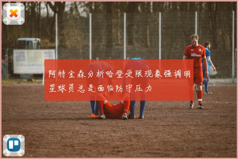 阿特金森分析哈登受限现象强调明星球员总是面临防守压力