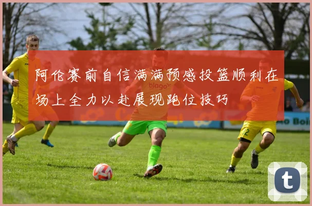 阿伦赛前自信满满预感投篮顺利在场上全力以赴展现跑位技巧