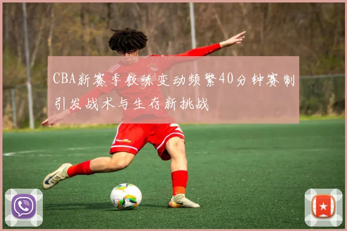 CBA新赛季教练变动频繁40分钟赛制引发战术与生存新挑战