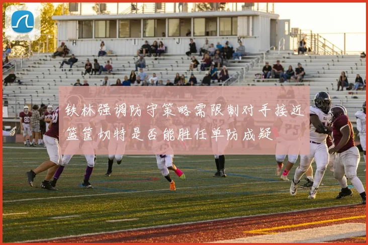 铁林强调防守策略需限制对手接近篮筐切特是否能胜任单防成疑
